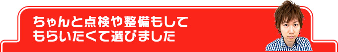 ちゃんと点検や整備もしてもらいたくて選びました